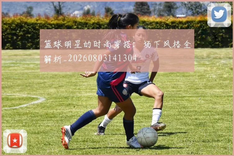 篮球明星的时尚穿搭：场下风格全解析_20260803141304